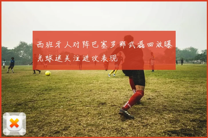 西班牙人对阵巴塞罗那武磊回放曝光球迷关注进攻表现