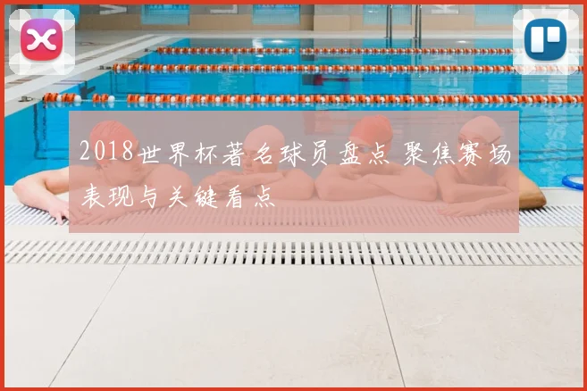 2018世界杯著名球员盘点 聚焦赛场表现与关键看点