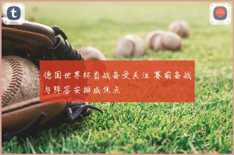 德国世界杯首战备受关注 赛前备战与阵容安排成焦点