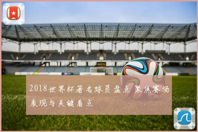 2018世界杯著名球员盘点 聚焦赛场表现与关键看点