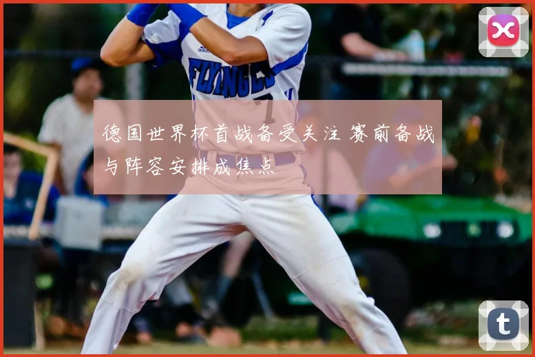 德国世界杯首战备受关注 赛前备战与阵容安排成焦点