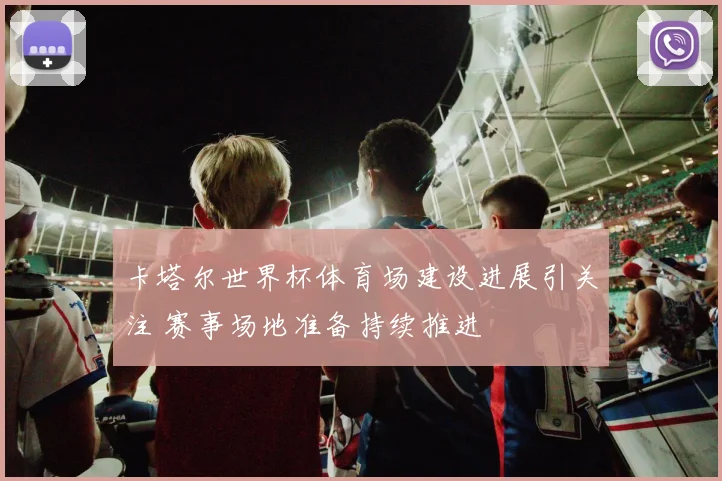 卡塔尔世界杯体育场建设进展引关注 赛事场地准备持续推进