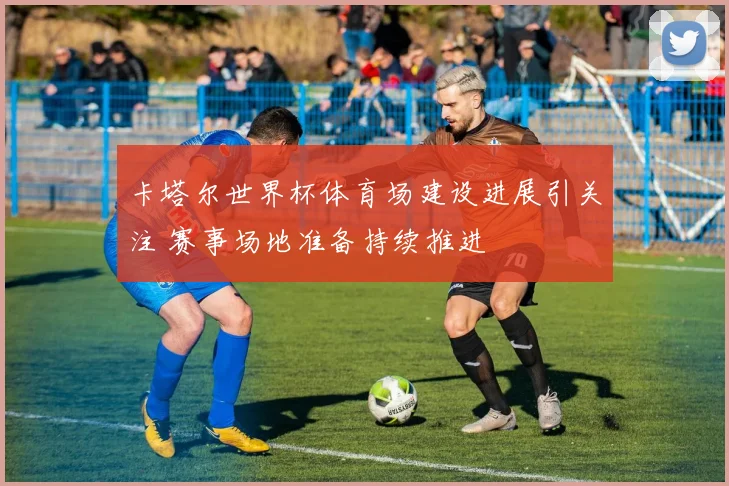 卡塔尔世界杯体育场建设进展引关注 赛事场地准备持续推进