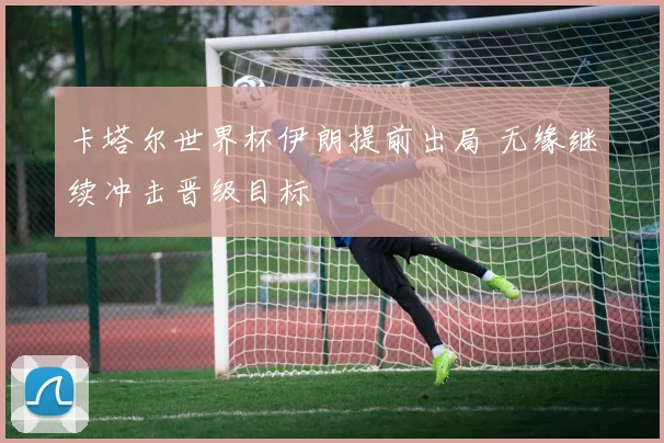 卡塔尔世界杯伊朗提前出局 无缘继续冲击晋级目标